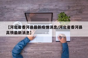 【河北省香河县最新疫情消息/河北省香河县高铁最新消息】