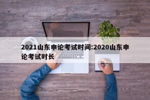 2021山东申论考试时间:2020山东申论考试时长