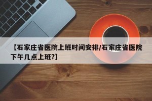 【石家庄省医院上班时间安排/石家庄省医院下午几点上班?】