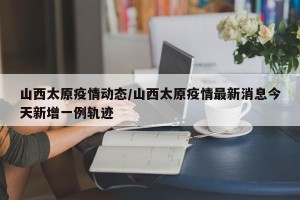 山西太原疫情动态/山西太原疫情最新消息今天新增一例轨迹