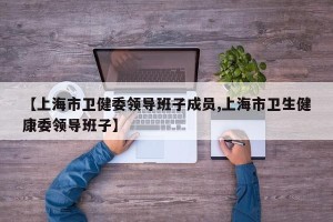 【上海市卫健委领导班子成员,上海市卫生健康委领导班子】