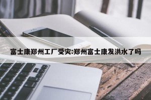 富士康郑州工厂受灾:郑州富士康发洪水了吗