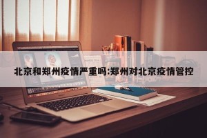 北京和郑州疫情严重吗:郑州对北京疫情管控