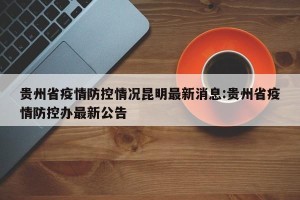 贵州省疫情防控情况昆明最新消息:贵州省疫情防控办最新公告