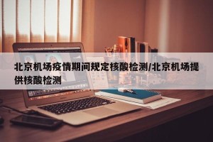 北京机场疫情期间规定核酸检测/北京机场提供核酸检测