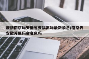 疫情南京码安徽省要隔离吗最新消息/南京去安徽苏康码会变色吗