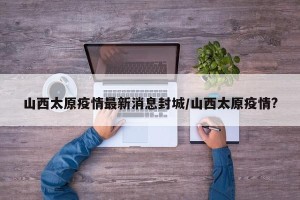 山西太原疫情最新消息封城/山西太原疫情?