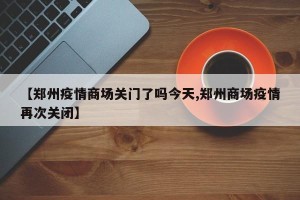 【郑州疫情商场关门了吗今天,郑州商场疫情再次关闭】