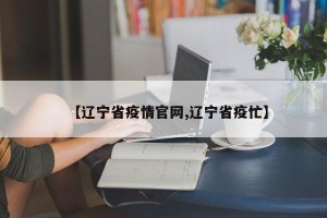 【辽宁省疫情官网,辽宁省疫忙】