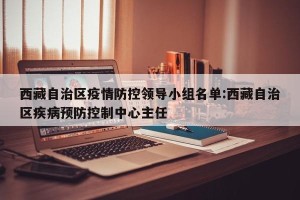 西藏自治区疫情防控领导小组名单:西藏自治区疾病预防控制中心主任