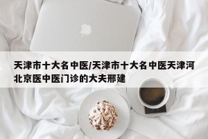 天津市十大名中医/天津市十大名中医天津河北京医中医门诊的大夫邢建