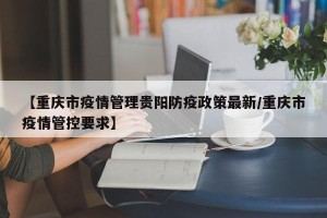 【重庆市疫情管理贵阳防疫政策最新/重庆市疫情管控要求】
