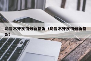 乌鲁木齐疾情最新情况（乌鲁木齐疾情最新情况）