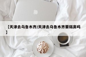 【天津去乌鲁木齐/天津去乌鲁木齐要隔离吗】