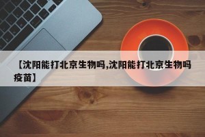 【沈阳能打北京生物吗,沈阳能打北京生物吗疫苗】
