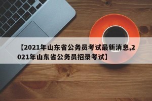 【2021年山东省公务员考试最新消息,2021年山东省公务员招录考试】