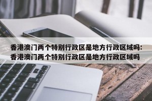 香港澳门两个特别行政区是地方行政区域吗:香港澳门两个特别行政区是地方行政区域吗