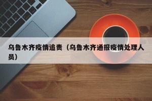 乌鲁木齐疫情追责（乌鲁木齐通报疫情处理人员）