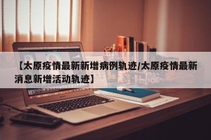 【太原疫情最新新增病例轨迹/太原疫情最新消息新增活动轨迹】