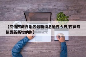 【疫情西藏自治区最新消息通告今天/西藏疫情最新新增病例】