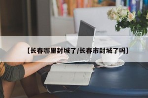 【长春哪里封城了/长春市封城了吗】