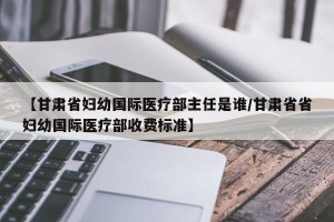 【甘肃省妇幼国际医疗部主任是谁/甘肃省省妇幼国际医疗部收费标准】