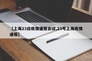 【上海23日疫情通报会议,23号上海疫情通报】
