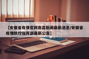 【安徽省疫情官网南昌新闻最新消息/安徽省疫情防控指挥部最新公告】