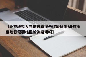 【北京地铁发布出行再提示核酸检测/北京乘坐地铁需要核酸检测证明吗】