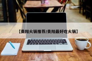 【贵阳火锅推荐/贵阳最好吃火锅】