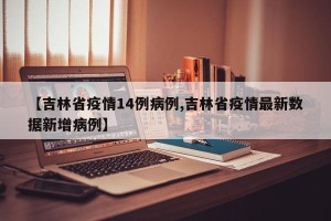 【吉林省疫情14例病例,吉林省疫情最新数据新增病例】