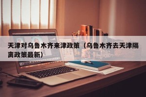 天津对乌鲁木齐来津政策（乌鲁木齐去天津隔离政策最新）