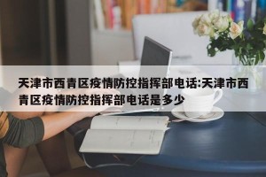 天津市西青区疫情防控指挥部电话:天津市西青区疫情防控指挥部电话是多少