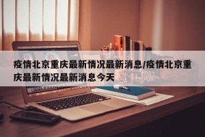 疫情北京重庆最新情况最新消息/疫情北京重庆最新情况最新消息今天