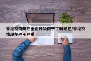 香港疫情防控全面升级南宁了吗现在/香港疫情现在严不严重