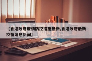 【香港政府疫情防控措施最新,香港政府最新疫情消息新闻】