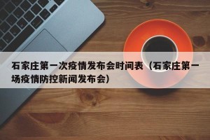 石家庄第一次疫情发布会时间表（石家庄第一场疫情防控新闻发布会）