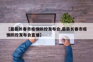 【最新长春市疫情防控发布会,最新长春市疫情防控发布会直播】