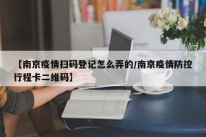 【南京疫情扫码登记怎么弄的/南京疫情防控行程卡二维码】
