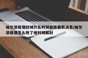 哈尔滨疫情封城什么时候解除最新消息/哈尔滨疫情怎么样了啥时候解封