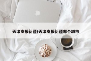 天津支援新疆/天津支援新疆哪个城市