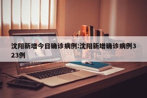 沈阳新增今日确诊病例:沈阳新增确诊病例323例