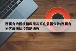 西藏自治区疫情政策石家庄最新公告/西藏自治区疫情防控最新通告