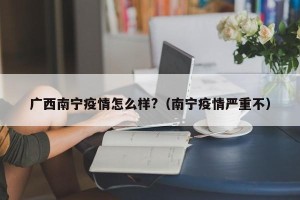广西南宁疫情怎么样?（南宁疫情严重不）