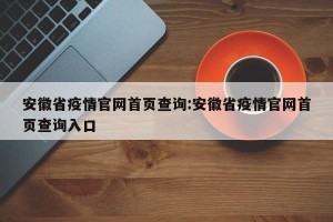 安徽省疫情官网首页查询:安徽省疫情官网首页查询入口