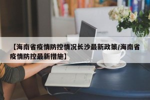 【海南省疫情防控情况长沙最新政策/海南省疫情防控最新措施】