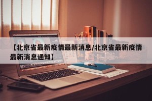 【北京省最新疫情最新消息/北京省最新疫情最新消息通知】