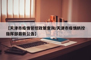 【天津市疫情管控政策查询/天津市疫情防控指挥部最新公告】