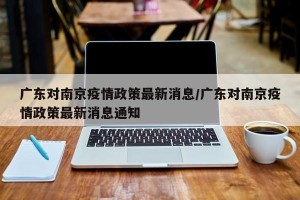 广东对南京疫情政策最新消息/广东对南京疫情政策最新消息通知