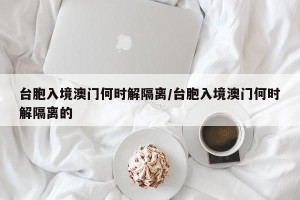 台胞入境澳门何时解隔离/台胞入境澳门何时解隔离的